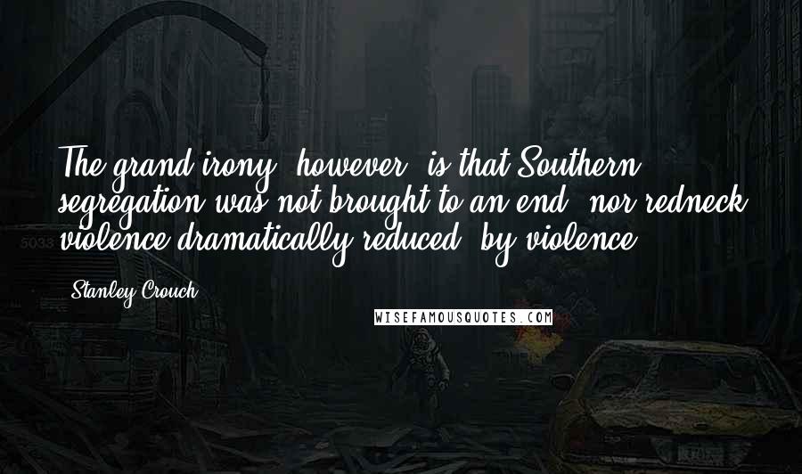 Stanley Crouch Quotes: The grand irony, however, is that Southern segregation was not brought to an end, nor redneck violence dramatically reduced, by violence.