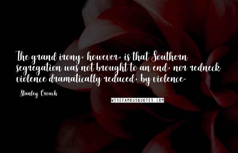 Stanley Crouch Quotes: The grand irony, however, is that Southern segregation was not brought to an end, nor redneck violence dramatically reduced, by violence.