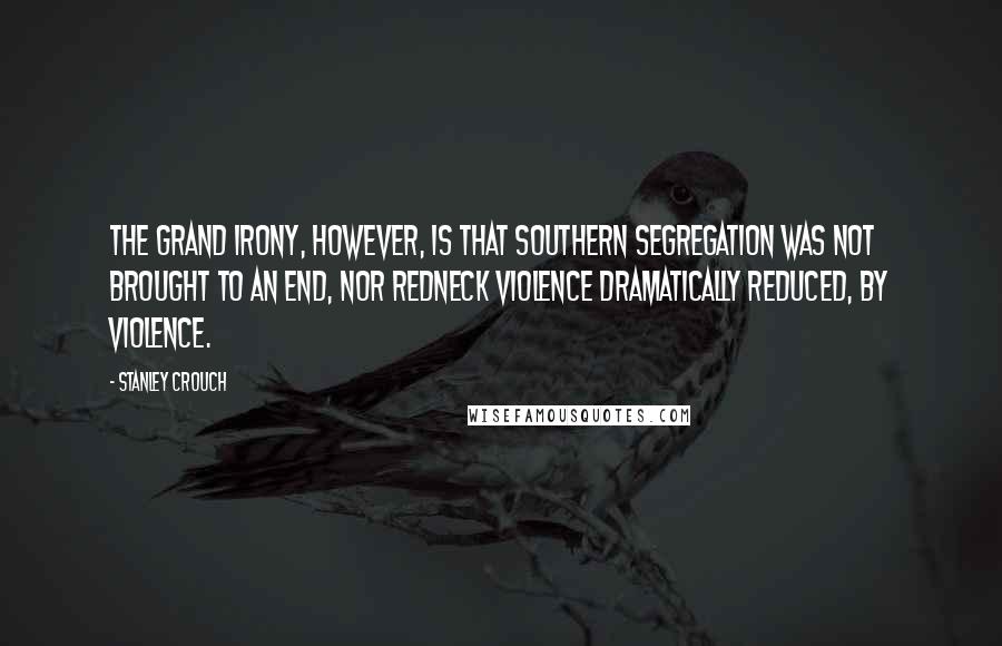 Stanley Crouch Quotes: The grand irony, however, is that Southern segregation was not brought to an end, nor redneck violence dramatically reduced, by violence.