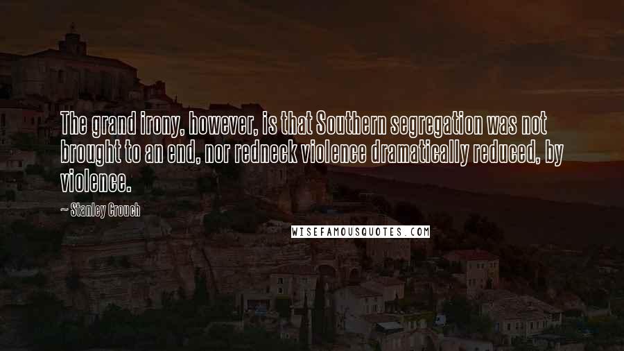 Stanley Crouch Quotes: The grand irony, however, is that Southern segregation was not brought to an end, nor redneck violence dramatically reduced, by violence.