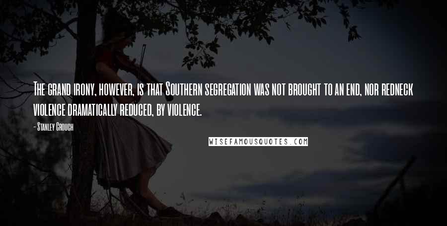 Stanley Crouch Quotes: The grand irony, however, is that Southern segregation was not brought to an end, nor redneck violence dramatically reduced, by violence.