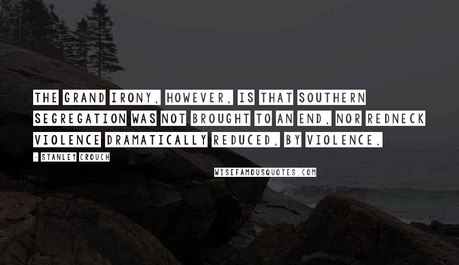 Stanley Crouch Quotes: The grand irony, however, is that Southern segregation was not brought to an end, nor redneck violence dramatically reduced, by violence.