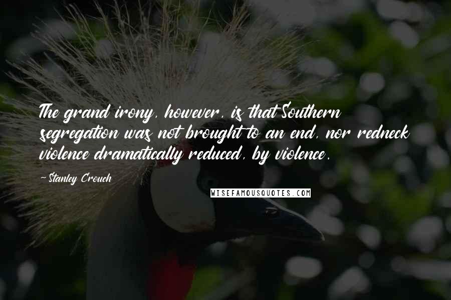 Stanley Crouch Quotes: The grand irony, however, is that Southern segregation was not brought to an end, nor redneck violence dramatically reduced, by violence.