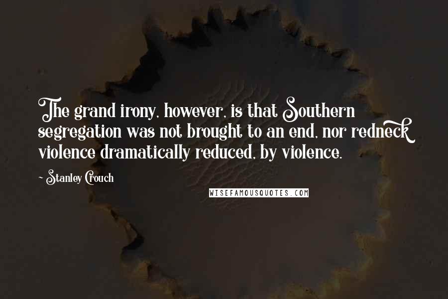 Stanley Crouch Quotes: The grand irony, however, is that Southern segregation was not brought to an end, nor redneck violence dramatically reduced, by violence.