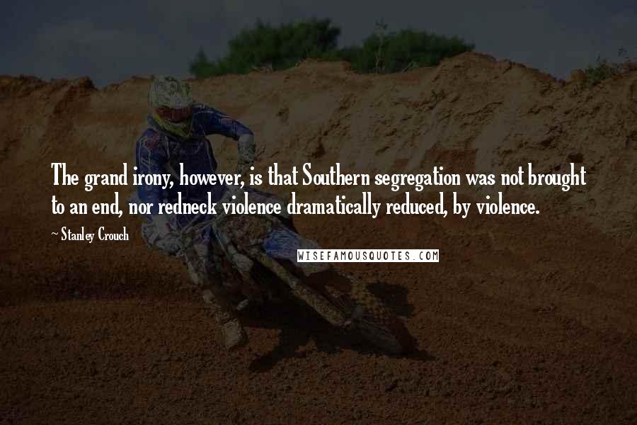 Stanley Crouch Quotes: The grand irony, however, is that Southern segregation was not brought to an end, nor redneck violence dramatically reduced, by violence.