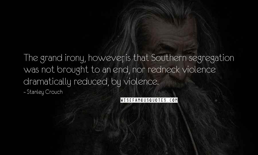 Stanley Crouch Quotes: The grand irony, however, is that Southern segregation was not brought to an end, nor redneck violence dramatically reduced, by violence.