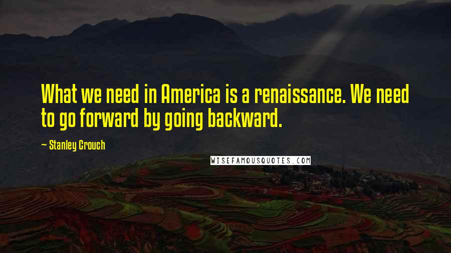 Stanley Crouch Quotes: What we need in America is a renaissance. We need to go forward by going backward.