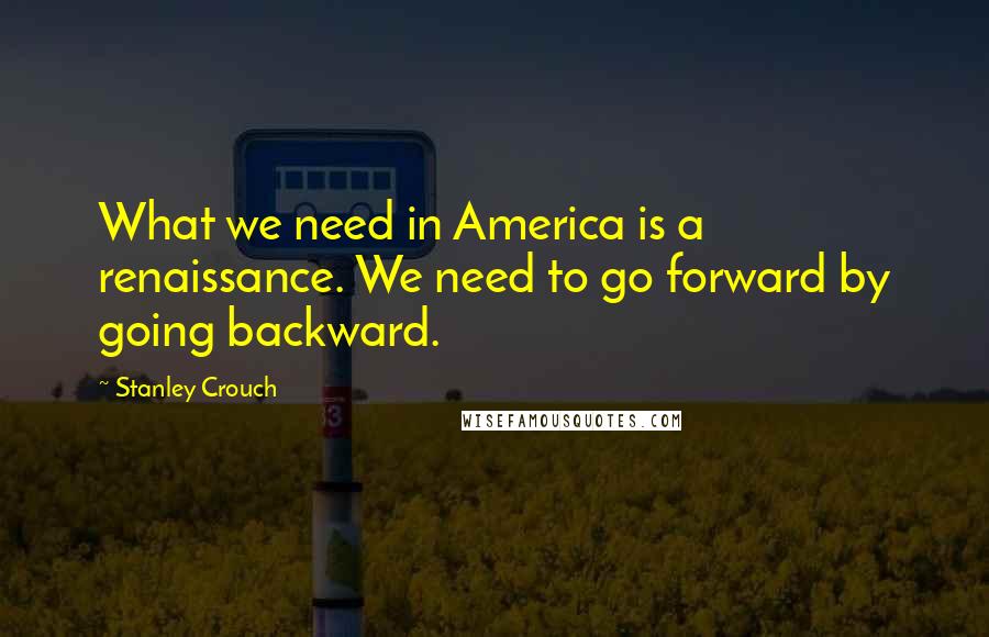Stanley Crouch Quotes: What we need in America is a renaissance. We need to go forward by going backward.