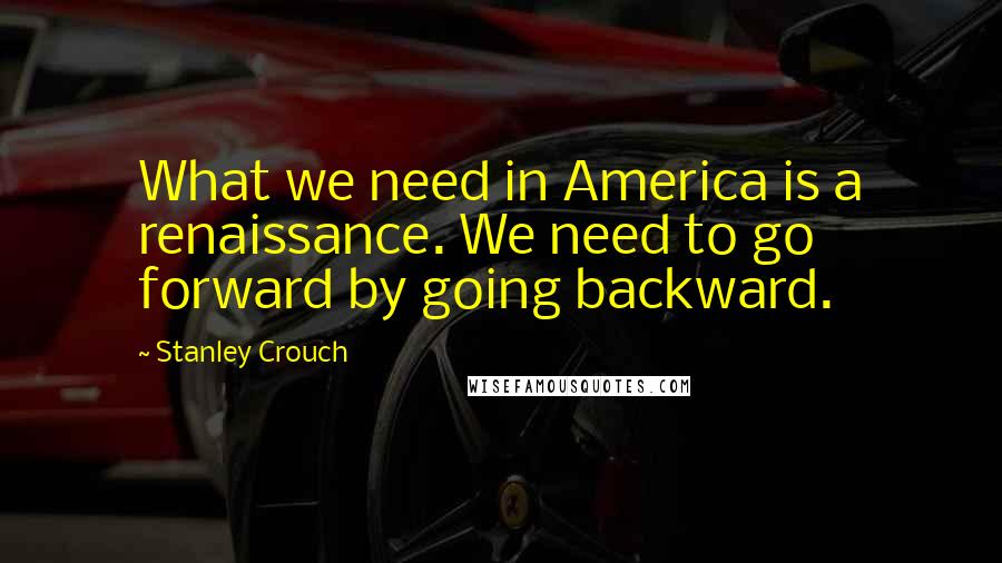Stanley Crouch Quotes: What we need in America is a renaissance. We need to go forward by going backward.