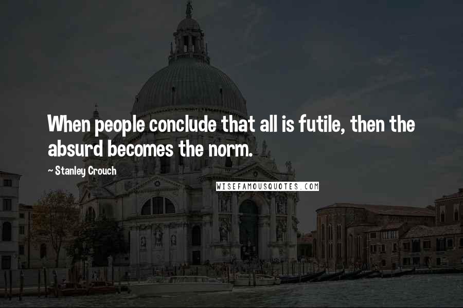 Stanley Crouch Quotes: When people conclude that all is futile, then the absurd becomes the norm.