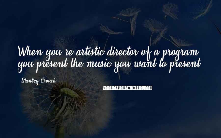Stanley Crouch Quotes: When you're artistic director of a program, you present the music you want to present.