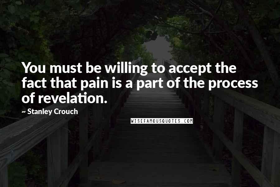 Stanley Crouch Quotes: You must be willing to accept the fact that pain is a part of the process of revelation.