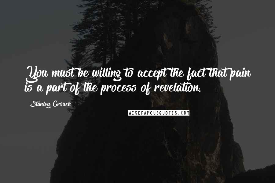 Stanley Crouch Quotes: You must be willing to accept the fact that pain is a part of the process of revelation.