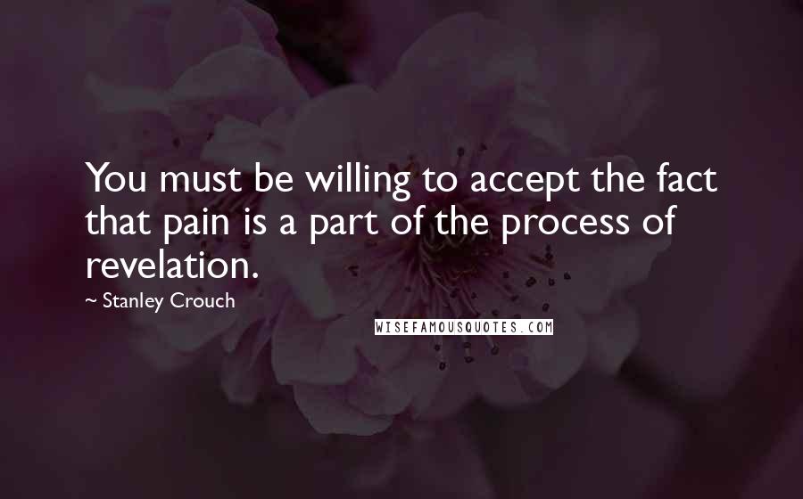 Stanley Crouch Quotes: You must be willing to accept the fact that pain is a part of the process of revelation.