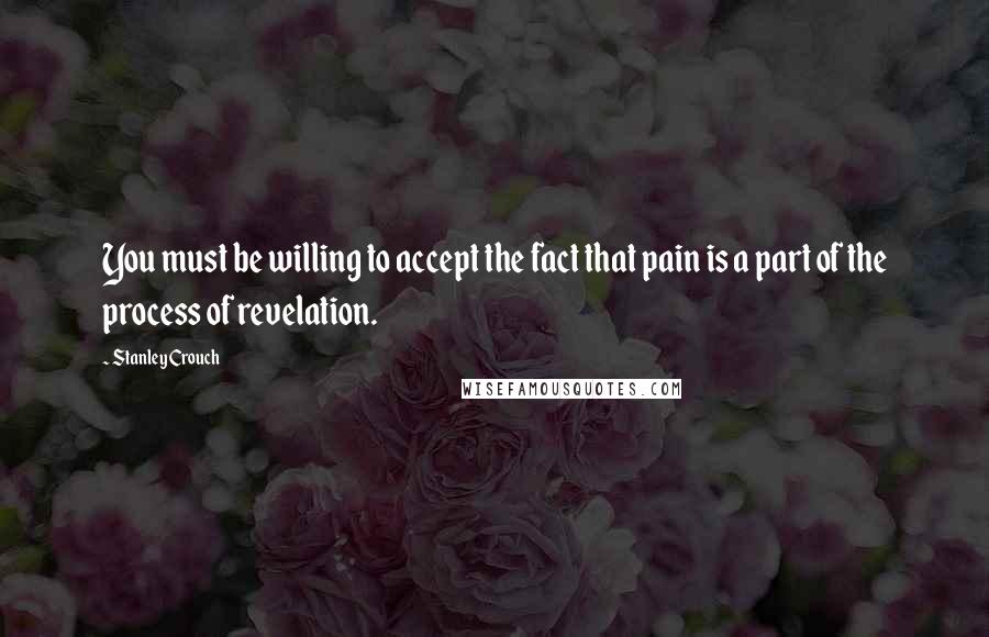 Stanley Crouch Quotes: You must be willing to accept the fact that pain is a part of the process of revelation.