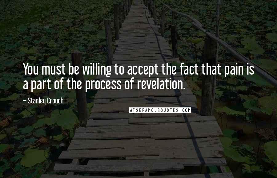 Stanley Crouch Quotes: You must be willing to accept the fact that pain is a part of the process of revelation.