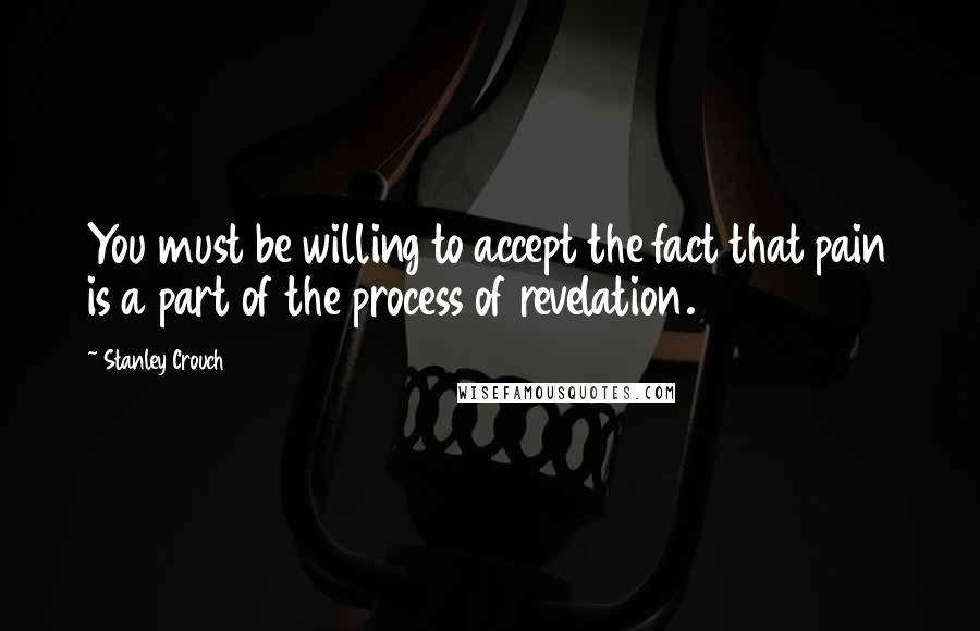 Stanley Crouch Quotes: You must be willing to accept the fact that pain is a part of the process of revelation.