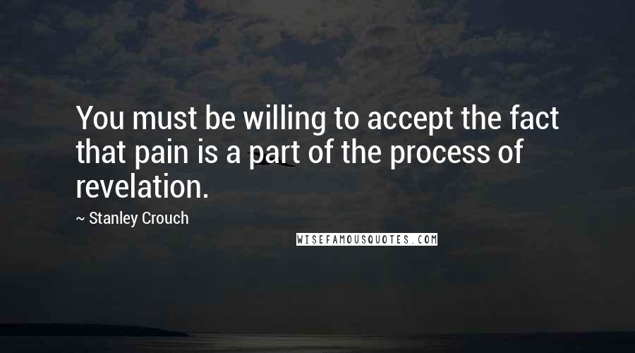 Stanley Crouch Quotes: You must be willing to accept the fact that pain is a part of the process of revelation.