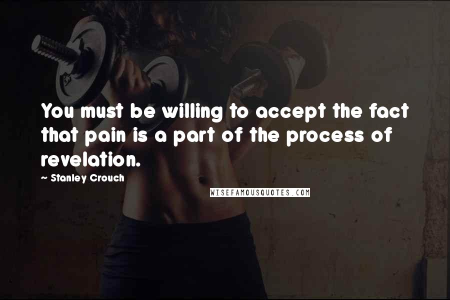 Stanley Crouch Quotes: You must be willing to accept the fact that pain is a part of the process of revelation.