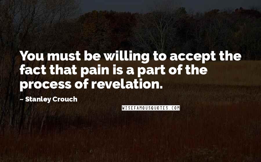 Stanley Crouch Quotes: You must be willing to accept the fact that pain is a part of the process of revelation.