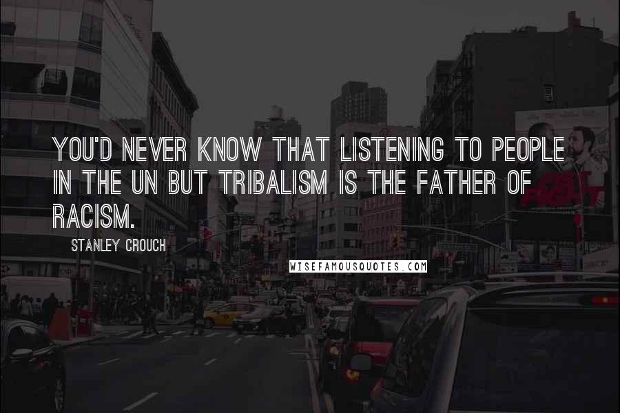 Stanley Crouch Quotes: You'd never know that listening to people in the UN but tribalism is the father of racism.