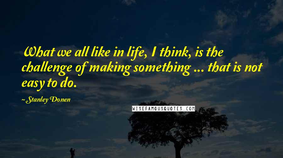 Stanley Donen Quotes: What we all like in life, I think, is the challenge of making something ... that is not easy to do.