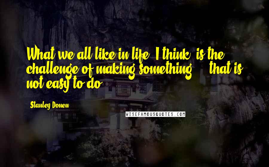 Stanley Donen Quotes: What we all like in life, I think, is the challenge of making something ... that is not easy to do.