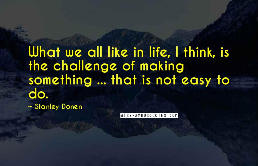 Stanley Donen Quotes: What we all like in life, I think, is the challenge of making something ... that is not easy to do.