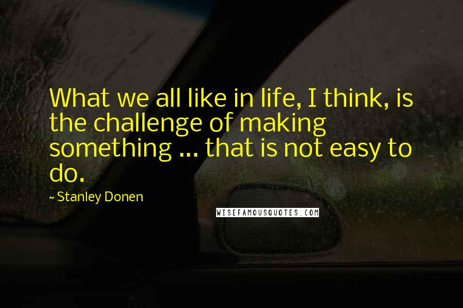 Stanley Donen Quotes: What we all like in life, I think, is the challenge of making something ... that is not easy to do.