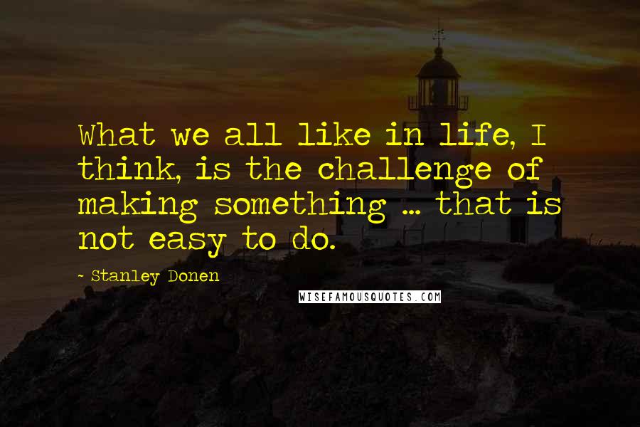 Stanley Donen Quotes: What we all like in life, I think, is the challenge of making something ... that is not easy to do.