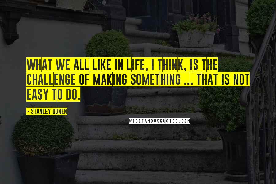 Stanley Donen Quotes: What we all like in life, I think, is the challenge of making something ... that is not easy to do.