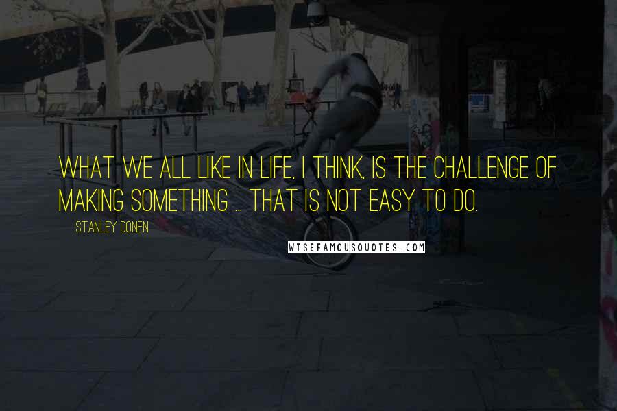 Stanley Donen Quotes: What we all like in life, I think, is the challenge of making something ... that is not easy to do.