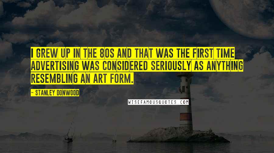 Stanley Donwood Quotes: I grew up in the 80s and that was the first time advertising was considered seriously as anything resembling an art form.