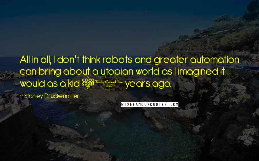 Stanley Druckenmiller Quotes: All in all, I don't think robots and greater automation can bring about a utopian world as I imagined it would as a kid 50 years ago.