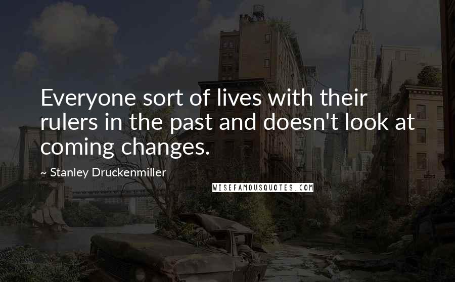 Stanley Druckenmiller Quotes: Everyone sort of lives with their rulers in the past and doesn't look at coming changes.