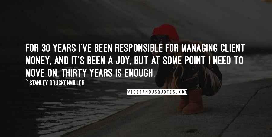 Stanley Druckenmiller Quotes: For 30 years I've been responsible for managing client money, and it's been a joy, but at some point I need to move on. Thirty years is enough.