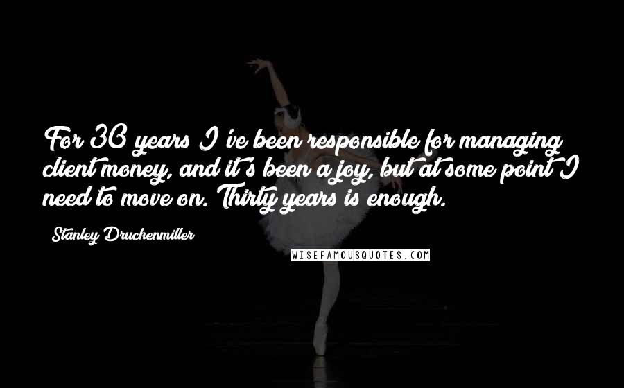 Stanley Druckenmiller Quotes: For 30 years I've been responsible for managing client money, and it's been a joy, but at some point I need to move on. Thirty years is enough.