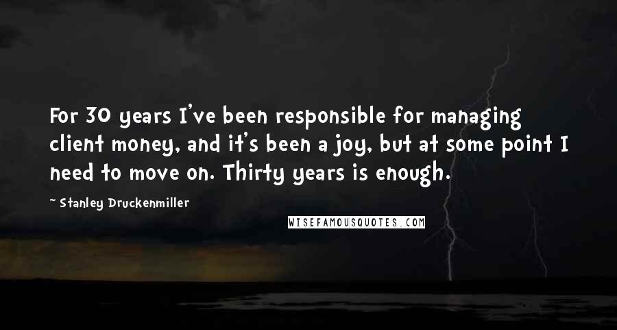 Stanley Druckenmiller Quotes: For 30 years I've been responsible for managing client money, and it's been a joy, but at some point I need to move on. Thirty years is enough.