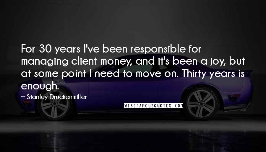 Stanley Druckenmiller Quotes: For 30 years I've been responsible for managing client money, and it's been a joy, but at some point I need to move on. Thirty years is enough.