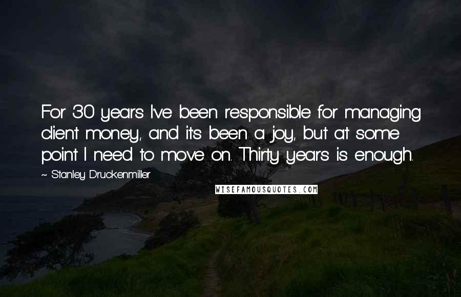 Stanley Druckenmiller Quotes: For 30 years I've been responsible for managing client money, and it's been a joy, but at some point I need to move on. Thirty years is enough.
