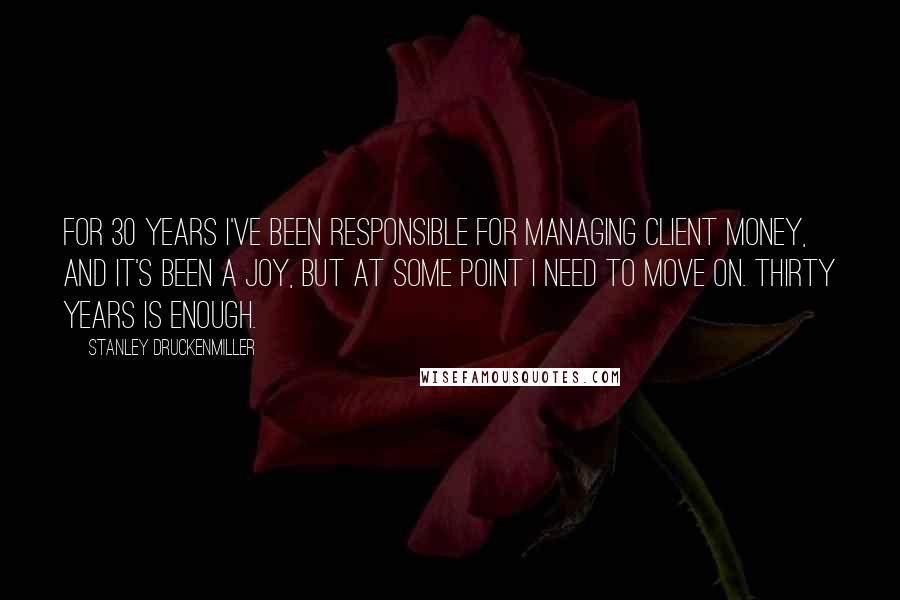 Stanley Druckenmiller Quotes: For 30 years I've been responsible for managing client money, and it's been a joy, but at some point I need to move on. Thirty years is enough.
