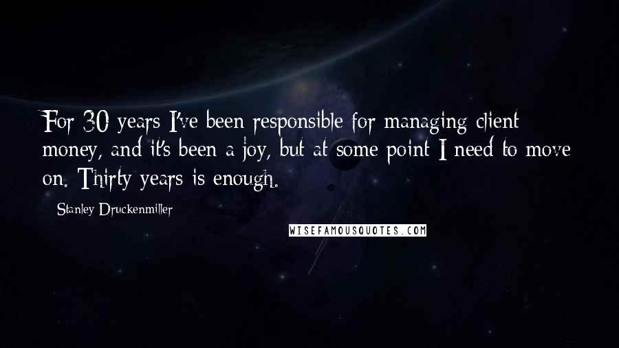 Stanley Druckenmiller Quotes: For 30 years I've been responsible for managing client money, and it's been a joy, but at some point I need to move on. Thirty years is enough.