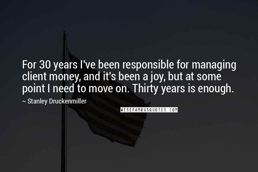 Stanley Druckenmiller Quotes: For 30 years I've been responsible for managing client money, and it's been a joy, but at some point I need to move on. Thirty years is enough.