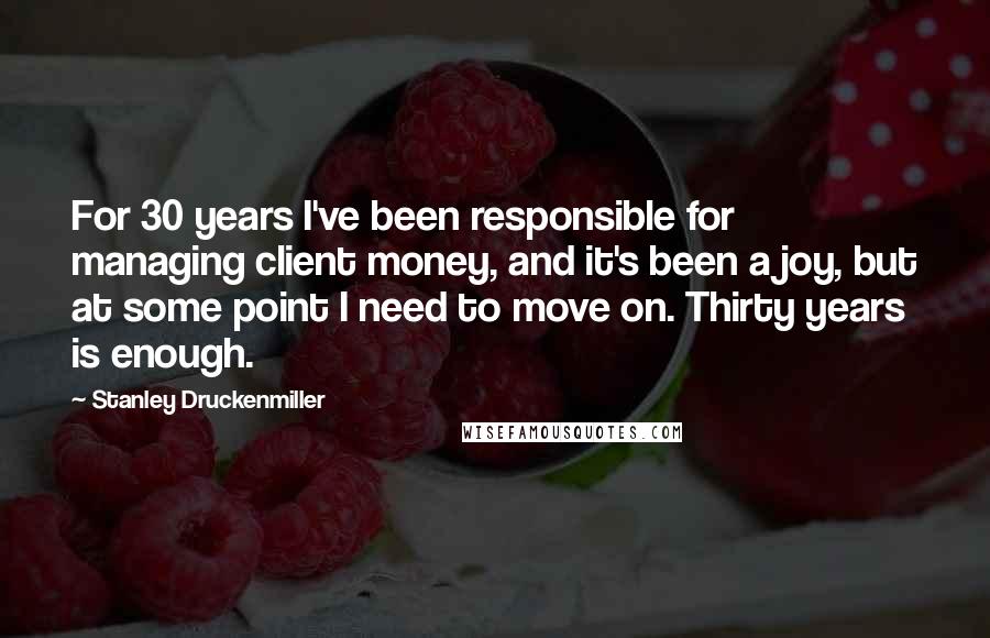 Stanley Druckenmiller Quotes: For 30 years I've been responsible for managing client money, and it's been a joy, but at some point I need to move on. Thirty years is enough.