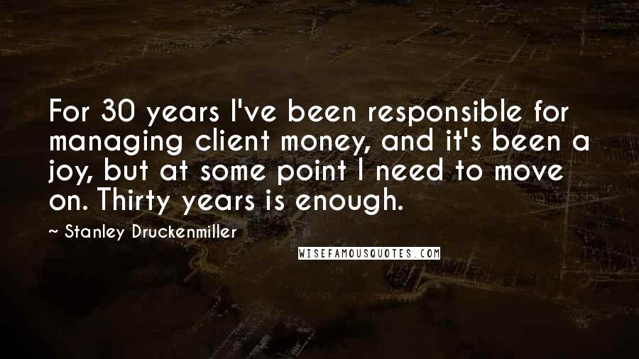 Stanley Druckenmiller Quotes: For 30 years I've been responsible for managing client money, and it's been a joy, but at some point I need to move on. Thirty years is enough.