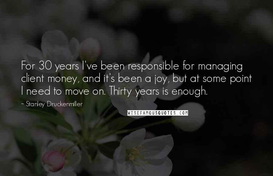 Stanley Druckenmiller Quotes: For 30 years I've been responsible for managing client money, and it's been a joy, but at some point I need to move on. Thirty years is enough.