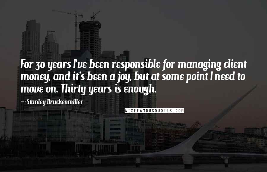 Stanley Druckenmiller Quotes: For 30 years I've been responsible for managing client money, and it's been a joy, but at some point I need to move on. Thirty years is enough.