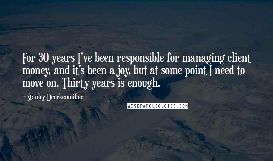 Stanley Druckenmiller Quotes: For 30 years I've been responsible for managing client money, and it's been a joy, but at some point I need to move on. Thirty years is enough.