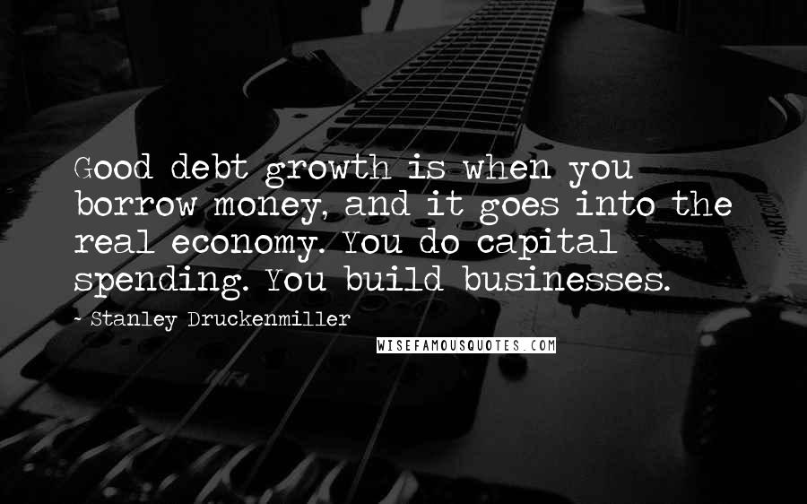 Stanley Druckenmiller Quotes: Good debt growth is when you borrow money, and it goes into the real economy. You do capital spending. You build businesses.