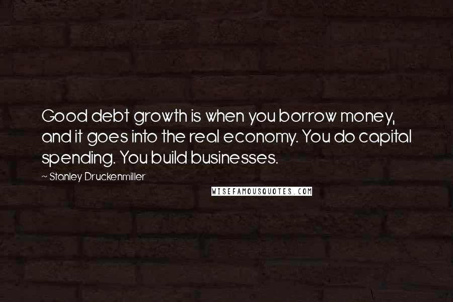Stanley Druckenmiller Quotes: Good debt growth is when you borrow money, and it goes into the real economy. You do capital spending. You build businesses.